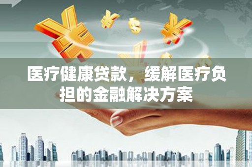 苍溪医疗健康贷款，缓解医疗负担的金融解决方案