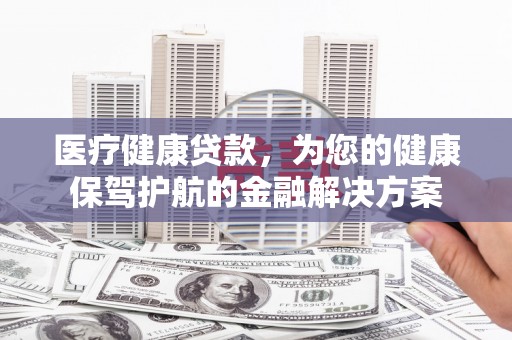 苍溪医疗健康贷款，为您的健康保驾护航的金融解决方案