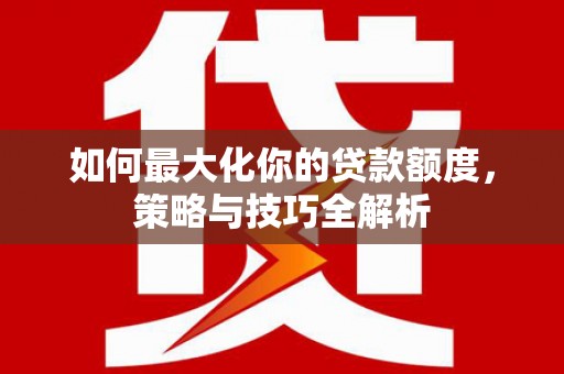 苍溪如何最大化你的贷款额度，策略与技巧全解析