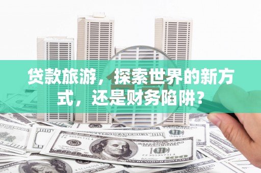 苍溪贷款旅游，探索世界的新方式，还是财务陷阱？